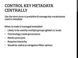 CONTROL KEY METADATA
CENTRALLY
Use the term store to predeﬁne & manage key vocabularies
used in metadata
When to make it managed metadata?
•  Likely to be used by multiple groups (global vs. local)
•  Terminology needs governance
•  Needs synonyms
•  Requires hierarchy
•  Would be useful as navigation/ﬁlter options

 