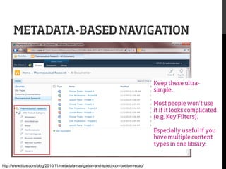 METADATA-BASED NAVIGATION

Keep these ultrasimple.
Most people won’t use
it if it looks complicated
(e.g. Key Filters).
Especially useful if you
have multiple content
types in one library.

http://www.titus.com/blog/2010/11/metadata-navigation-and-sptechcon-boston-recap/

 