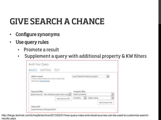 GIVE SEARCH A CHANCE
•  Conﬁgure synonyms
•  Use query rules
•  Promote a result
•  Supplement a query with additional property & KW ﬁlters

http://blogs.technet.com/b/mspfe/archive/2013/02/01/how-query-rules-and-result-sources-can-be-used-to-customize-searchresults.aspx

 