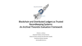 Blockchain and Distributed Ledgers as Trusted
Recordkeeping Systems:
An Archival Theoretic Evaluation Framework
Victoria L. Lemieux
Associate Professor, Archival Science
School of Library, Archival and Information Studies
University of British Columbia
vlemieux@mail.ubc.ca
 