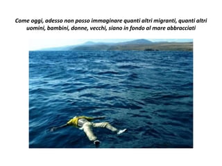 Come oggi, adesso non posso immaginare quanti altri migranti, quanti altri
uomini, bambini, donne, vecchi, siano in fondo al mare abbracciati
 