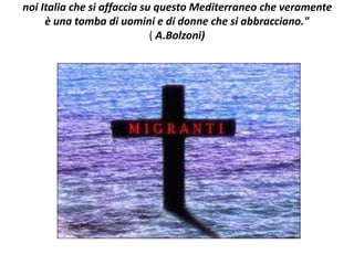 noi Italia che si affaccia su questo Mediterraneo che veramente
è una tomba di uomini e di donne che si abbracciano."
( A.Bolzoni)
 