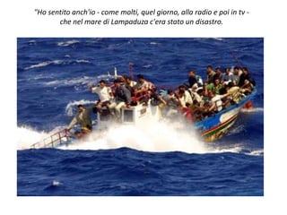 "Ho sentito anch'io - come molti, quel giorno, alla radio e poi in tv -
che nel mare di Lampaduza c'era stato un disastro.
 