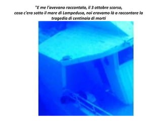 "E me l'avevano raccontato, il 3 ottobre scorso,
cosa c'era sotto il mare di Lampedusa, noi eravamo là a raccontare la
tragedia di centinaia di morti
 