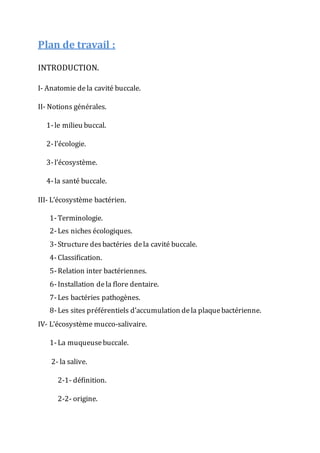 Plan de travail :
INTRODUCTION.
I- Anatomie dela cavité buccale.
II- Notions générales.
1-le milieu buccal.
2-l’écologie.
3-l’écosystème.
4-la santé buccale.
III- L’écosystème bactérien.
1-Terminologie.
2-Les niches écologiques.
3-Structure desbactéries dela cavité buccale.
4-Classification.
5-Relation inter bactériennes.
6-Installation dela flore dentaire.
7-Les bactéries pathogènes.
8-Les sites préférentiels d’accumulation dela plaquebactérienne.
IV- L’écosystème mucco-salivaire.
1-La muqueusebuccale.
2- la salive.
2-1- définition.
2-2- origine.
 