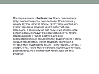 Последняя секция- Сообщество. Здесь пользователи могут создавать группы по интересам. Для общения у каждой группы имеется форум. Группу можно назначать ответственной за создание какого-либо учебного материала, в таком случае для получения возможности редактирования следует присоединиться к этой группе. Присоединение к группе доступно для всех зарегистрированных пользователей. В дополнение к этому каждый пользователь может создавать коллекции, в которые можно добавлять ссылки на материалы, методы и инструменты. Также можно написать обучающую историю, рассказывающую о совместном использовании этих ресурсов. 