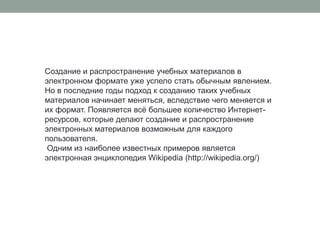 Создание и распространение учебных материалов в электронном формате уже успело стать обычным явлением. Но в последние годы подход к созданию таких учебных материалов начинает меняться, вследствие чего меняется и их формат. Появляется всё большее количество Интернет-ресурсов, которые делают создание и распространение электронных материалов возможным для каждого пользователя.Одним из наиболее известных примеров является электронная энциклопедия Wikipedia (http://wikipedia.org/)
