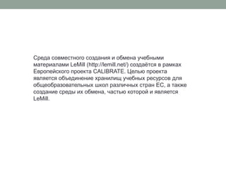 Среда совместного создания и обмена учебными материалами LeMill (http://lemill.net/) создаётся в рамках Европейского проекта CALIBRATE. Целью проекта является объединение хранилищ учебных ресурсов для общеобразовательных школ различных стран ЕС, а также создание среды их обмена, частью которой и является LeMill.