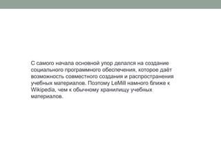 С самого начала основной упор делался на создание социального программного обеспечения, которое даёт возможность совместного создания и распространения учебных материалов. Поэтому LeMill намного ближе к Wikipedia, чем к обычному хранилищу учебных материалов. 