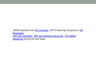 16024 teachers from 62 countries. 24714 learning resources in 30 languages.163 new members, 259 new learning resources. 314 edited resources during the last week.