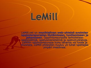 LeMill.net on  monikielinen web-yhteisö avoimien oppimisresurssien löytämiseen, tuottamiseen ja jakamiseen . Oppimisresurssilla tarkoitetaan oppisisältöjä, opetusmenetelmiä ja opetustyökaluja. LeMillin oppimisresurssia kuka tahansa voi luoda ja muokata. LeMill-yhteisöön kuuluu yli tuhat opettajaa ympäri maailmaa. 