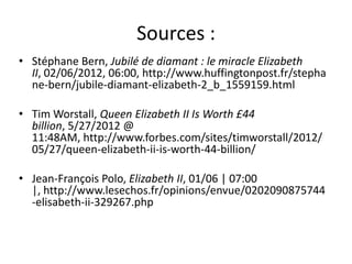 Sources :
• Stéphane Bern, Jubilé de diamant : le miracle Elizabeth
  II, 02/06/2012, 06:00, http://www.huffingtonpost.fr/stepha
  ne-bern/jubile-diamant-elizabeth-2_b_1559159.html

• Tim Worstall, Queen Elizabeth II Is Worth £44
  billion, 5/27/2012 @
  11:48AM, http://www.forbes.com/sites/timworstall/2012/
  05/27/queen-elizabeth-ii-is-worth-44-billion/

• Jean-François Polo, Elizabeth II, 01/06 | 07:00
  |, http://www.lesechos.fr/opinions/envue/0202090875744
  -elisabeth-ii-329267.php
 