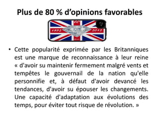 Plus de 80 % d’opinions favorables



• Cette popularité exprimée par les Britanniques
  est une marque de reconnaissance à leur reine
  « d'avoir su maintenir fermement malgré vents et
  tempêtes le gouvernail de la nation qu'elle
  personnifie et, à défaut d'avoir devancé les
  tendances, d'avoir su épouser les changements.
  Une capacité d'adaptation aux évolutions des
  temps, pour éviter tout risque de révolution. »
 