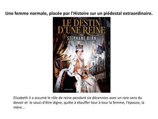 Une femme normale, placée par l'Histoire sur un piédestal extraordinaire.




    Elizabeth II a assumé le rôle de reine pendant six décennies avec un rare sens du
    devoir et le souci d'être digne, quitte à étouffer tour à tour la femme, l'épouse, la
    mère...
 