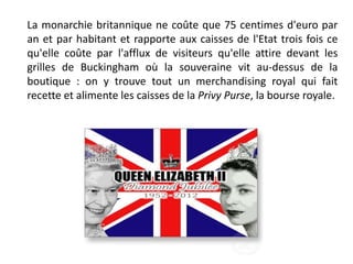 La monarchie britannique ne coûte que 75 centimes d'euro par
an et par habitant et rapporte aux caisses de l'Etat trois fois ce
qu'elle coûte par l'afflux de visiteurs qu'elle attire devant les
grilles de Buckingham où la souveraine vit au-dessus de la
boutique : on y trouve tout un merchandising royal qui fait
recette et alimente les caisses de la Privy Purse, la bourse royale.
 