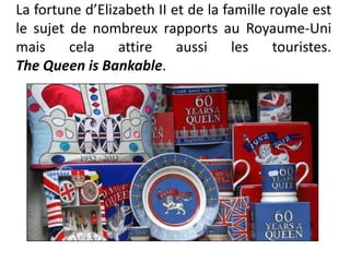 La fortune d’Elizabeth II et de la famille royale est
le sujet de nombreux rapports au Royaume-Uni
mais     cela    attire    aussi     les   touristes.
The Queen is Bankable.
 