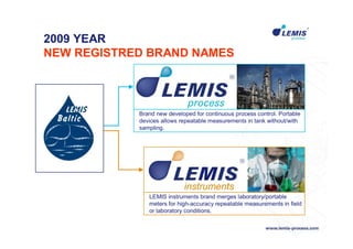 2009 YEAR
NEW REGISTRED BRAND NAMES




            Brand new developed for continuous process control. Portable
            devices allows repeatable measurements in tank without/with
            sampling.




               LEMIS instruments brand merges laboratory/portable
               meters for high-accuracy repeatable measurements in field
               or laboratory conditions.
 