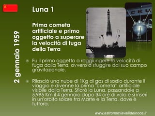 Luna 1
Prima cometa
artificiale e primo
oggetto a superare
la velocità di fuga
della Terra
 Fu il primo oggetto a raggiungere la velocità di
fuga dalla Terra, ovvero a sfuggire dal suo campo
gravitazionale.
 Rilasciò una nube di 1Kg di gas di sodio durante il
viaggio e divenne la prima "cometa” artificiale
visibile dalla Terra. Sfiorò la Luna, passandole a
5.995 Km il 4 gennaio dopo 34 ore di volo e si inserì
in un'orbita solare tra Marte e la Terra, dove è
tuttora.
www.astronomiavallidelnoce.it
 
