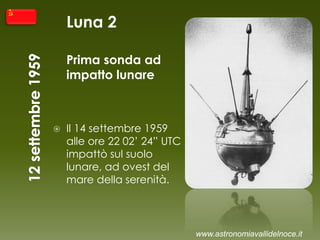Luna 2
Prima sonda ad
impatto lunare
 Il 14 settembre 1959
alle ore 22 02’ 24” UTC
impattò sul suolo
lunare, ad ovest del
mare della serenità.
www.astronomiavallidelnoce.it
 