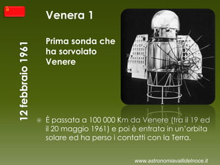 Venera 1
Prima sonda che
ha sorvolato
Venere
 È passata a 100 000 Km da Venere (tra il 19 ed
il 20 maggio 1961) e poi è entrata in un’orbita
solare ed ha perso i contatti con la Terra.
www.astronomiavallidelnoce.it
 