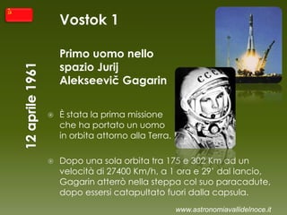 Vostok 1
Primo uomo nello
spazio Jurij
Alekseevič Gagarin
 È stata la prima missione
che ha portato un uomo
in orbita attorno alla Terra.
 Dopo una sola orbita tra 175 e 302 Km ad un
velocità di 27400 Km/h, a 1 ora e 29’ dal lancio,
Gagarin atterrò nella steppa col suo paracadute,
dopo essersi catapultato fuori dalla capsula.
www.astronomiavallidelnoce.it
 