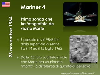 Mariner 4
Prima sonda che
ha fotografato da
vicino Marte
 È passata a soli 9846 Km
dalla superficie di Marte,
tra il 14 ed il 15 luglio 1965.
 Dalle 22 foto scattate si vide
che Marte era un pianeta
“morto”, a differenza di quanto di pensava.
www.astronomiavallidelnoce.it
 