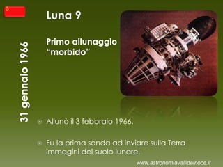 Luna 9
Primo allunaggio
“morbido”
 Allunò il 3 febbraio 1966.
 Fu la prima sonda ad inviare sulla Terra
immagini del suolo lunare.
www.astronomiavallidelnoce.it
 