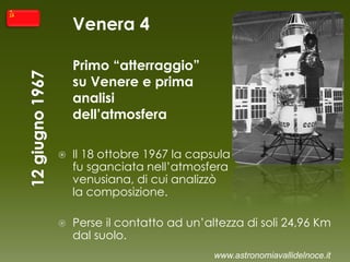 Venera 4
Primo “atterraggio”
su Venere e prima
analisi
dell’atmosfera
 Il 18 ottobre 1967 la capsula
fu sganciata nell’atmosfera
venusiana, di cui analizzò
la composizione.
 Perse il contatto ad un’altezza di soli 24,96 Km
dal suolo.
www.astronomiavallidelnoce.it
 