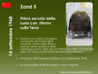Zond 5
Primo sorvolo della
Luna con ritorno
sulla Terra
 Portava un carico biologico
composto da tartarughe,
mosche, vermi della farina,
piante, semi, batteri e altre
creature viventi, oltre ad un manichino alto 175 cm del
peso di 70 kg contenente rilevatori di radiazioni.
 Ammarò nell’Oceano Indiano il 21 settembre 1968.
 Le tartarughe al rientro erano vive e vegete.
www.astronomiavallidelnoce.it
 