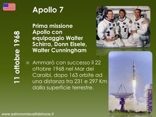 Apollo 7
Prima missione
Apollo con
equipaggio Walter
Schirra, Donn Eisele,
Walter Cunningham
 Ammarò con successo il 22
ottobre 1968 nel Mar dei
Caraibi, dopo 163 orbite ad
una distanza tra 231 e 297 Km
dalla superficie terrestre.
www.astronomiavallidelnoce.it
 