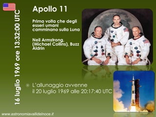 Apollo 11
Prima volta che degli
esseri umani
camminano sulla Luna
Neil Armstrong,
(Michael Collins), Buzz
Aldrin
 L’allunaggio avvenne
il 20 luglio 1969 alle 20:17:40 UTC
www.astronomiavallidelnoce.it
 