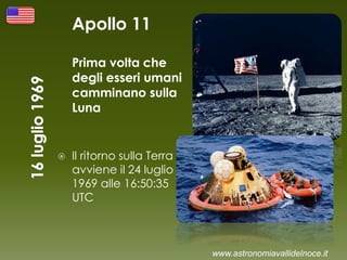 Apollo 11
Prima volta che
degli esseri umani
camminano sulla
Luna
 Il ritorno sulla Terra
avviene il 24 luglio
1969 alle 16:50:35
UTC
www.astronomiavallidelnoce.it
 