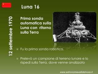 Luna 16
Prima sonda
automatica sulla
Luna con ritorno
sulla Terra
 Fu la prima sonda robotica.
 Prelevò un campione di terreno lunare e lo
rispedì sulla Terra, dove venne analizzato
www.astronomiavallidelnoce.it
 