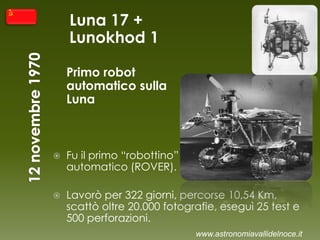 Luna 17 +
Lunokhod 1
Primo robot
automatico sulla
Luna
 Fu il primo “robottino”
automatico (ROVER).
 Lavorò per 322 giorni, percorse 10,54 Km,
scattò oltre 20.000 fotografie, eseguì 25 test e
500 perforazioni.
www.astronomiavallidelnoce.it
 