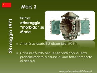 Mars 3
Primo
atterraggio
“morbido” su
Marte
 Atterrò su Marte il 2 dicembre 1971.
 Comunicò solo per 14 secondi con la Terra,
probabilmente a causa di una forte tempesta
di sabbia.
www.astronomiavallidelnoce.it
 