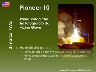 Pioneer 10
Prima sonda che
ha fotografato da
vicino Giove
 Ha moltissimi record:
› Prima sonda ad attraversare la fascia degli asteroidi
› Prima a fotografare Giove da vicino (3 dicembre
1973)
www.astronomiavallidelnoce.it
 