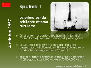 Sputnik 1
La prima sonda
orbitante attorno
alla Terra
 Gli strumenti a bordo dello Sputnik 1 (83 Kg di
massa totale) rimasero funzionanti per 21 giorni.
 Lo Sputnik 1 era formato solo da una sfera
pressurizzata di alluminio di 58 cm di diametro e
da 4 antenne lunghe circa 2,5 metri.
 Bruciò durante il rientro in atmosfera il 3 gennaio
1958 dopo circa 1.400 orbite e 70.000.000 km.
www.astronomiavallidelnoce.it
 