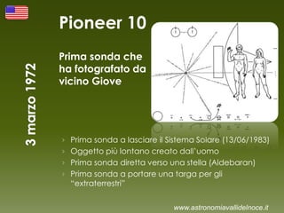 Pioneer 10
Prima sonda che
ha fotografato da
vicino Giove
› Prima sonda a lasciare il Sistema Solare (13/06/1983)
› Oggetto più lontano creato dall’uomo
› Prima sonda diretta verso una stella (Aldebaran)
› Prima sonda a portare una targa per gli
“extraterrestri”
www.astronomiavallidelnoce.it
 