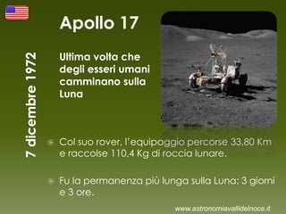 Apollo 17
Ultima volta che
degli esseri umani
camminano sulla
Luna
 Col suo rover, l’equipaggio percorse 33,80 Km
e raccolse 110,4 Kg di roccia lunare.
 Fu la permanenza più lunga sulla Luna: 3 giorni
e 3 ore.
www.astronomiavallidelnoce.it
 