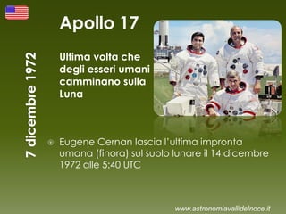 Apollo 17
Ultima volta che
degli esseri umani
camminano sulla
Luna
 Eugene Cernan lascia l’ultima impronta
umana (finora) sul suolo lunare il 14 dicembre
1972 alle 5:40 UTC
www.astronomiavallidelnoce.it
 