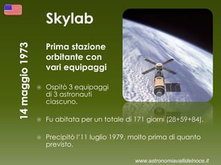 Skylab
Prima stazione
orbitante con
vari equipaggi
 Ospitò 3 equipaggi
di 3 astronauti
ciascuno.
 Fu abitata per un totale di 171 giorni (28+59+84).
 Precipitò l’11 luglio 1979, molto prima di quanto
previsto.
www.astronomiavallidelnoce.it
 