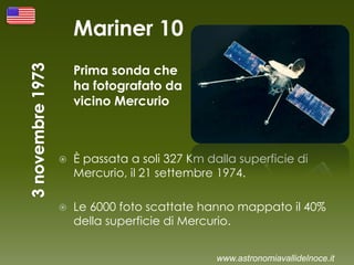 Mariner 10
Prima sonda che
ha fotografato da
vicino Mercurio
 È passata a soli 327 Km dalla superficie di
Mercurio, il 21 settembre 1974.
 Le 6000 foto scattate hanno mappato il 40%
della superficie di Mercurio.
www.astronomiavallidelnoce.it
 
