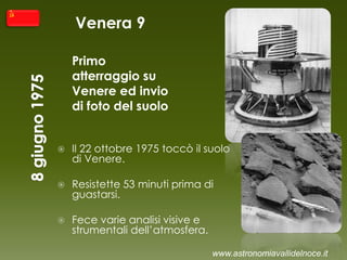 Venera 9
Primo
atterraggio su
Venere ed invio
di foto del suolo
 Il 22 ottobre 1975 toccò il suolo
di Venere.
 Resistette 53 minuti prima di
guastarsi.
 Fece varie analisi visive e
strumentali dell’atmosfera.
www.astronomiavallidelnoce.it
 
