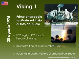 Viking 1
Primo atterraggio
su Marte ed invio
di foto del suolo
 Il 20 luglio 1976 toccò
il suolo di Marte.
 Resistette fino al 13 novembre 1982.
 Fece varie analisi visive e strumentali del suolo.
www.astronomiavallidelnoce.it
 