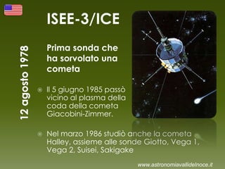 ISEE-3/ICE
Prima sonda che
ha sorvolato una
cometa
 Il 5 giugno 1985 passò
vicino al plasma della
coda della cometa
Giacobini-Zimmer.
 Nel marzo 1986 studiò anche la cometa
Halley, assieme alle sonde Giotto, Vega 1,
Vega 2, Suisei, Sakigake
www.astronomiavallidelnoce.it
 