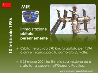 MIR
Prima stazione
abitata
perennemente
 Orbitante a circa 390 Km, fu abitata per 4594
giorni e l’equipaggio fu cambiato 28 volte.
 Il 23 marzo 2001 ha finito la sua missione ed è
stata fatta cadere nell’Oceano Pacifico.
www.astronomiavallidelnoce.it
 