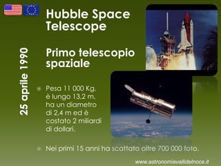 Hubble Space
Telescope
Primo telescopio
spaziale
 Pesa 11 000 Kg,
è lungo 13,2 m,
ha un diametro
di 2,4 m ed è
costato 2 miliardi
di dollari.
 Nei primi 15 anni ha scattato oltre 700 000 foto.
www.astronomiavallidelnoce.it
 