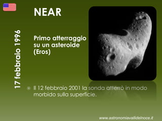 NEAR
Primo atterraggio
su un asteroide
(Eros)
 Il 12 febbraio 2001 la sonda atterrò in modo
morbido sulla superficie.
www.astronomiavallidelnoce.it
 