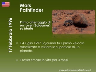 Mars
Pathfinder
Primo atterraggio di
un rover (Sojourner)
su Marte
 Il 4 luglio 1997 Sojourner fu il primo veicolo
robotizzato a visitare la superficie di un
pianeta.
 Il rover rimase in vita per 3 mesi.
www.astronomiavallidelnoce.it
 