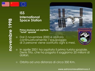 ISS
International
Space Station
Prima stazione ad ospitare
“turisti” spaziali
 Dal 2 novembre 2000 è abitata
continuativamente; l’equipaggio
di 3 persone viene sostituito ogni 6 mesi.
 In aprile 2001 ha ospitato il primo turista spaziale,
Denis Tito, che ha pagato il soggiorno 20 milioni di
dollari.
 Orbita ad una distanza di circa 350 Km.
www.astronomiavallidelnoce.it
 